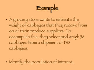 Example A grocery store wants to estimate the weight of cabbages that they receive from on of their produce suppliers. To accomplish this, they select and weigh 36 cabbages from a shipment of 150 cabbages. Identify the population of interest. Identify the sample. 
