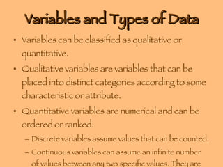 Variables and Types of Data Variables can be classified as qualitative or quantitative. Qualitative variables are variables that can be placed into distinct categories according to some characteristic or attribute. Quantitative variables are numerical and can be ordered or ranked. Discrete variables assume values that can be counted.  Continuous variables can assume an infinite number of values between any two specific values. They are obtained by measuring. The often include fractions and decimals. 