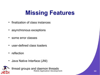 Missing Features
●
    finalization of class instances

●
    asynchronous exceptions

●
    some error classes

●
    user-defined class loaders

●
    reflection

●
    Java Native Interface (JNI)

●
    thread groups and daemon threads
                     Mobile Application Development   12
 