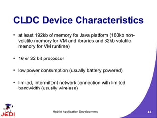 CLDC Device Characteristics
●
    at least 192kb of memory for Java platform (160kb non-
    volatile memory for VM and libraries and 32kb volatile
    memory for VM runtime)

●
    16 or 32 bit processor

●
    low power consumption (usually battery powered)

●
    limited, intermittent network connection with limited
    bandwidth (usually wireless)



                     Mobile Application Development          13
 