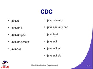 CDC
●
    java.io                        ●
                                       java.security

●
    java.lang                      ●
                                       java.security.cert

●
    java.lang.ref                  ●
                                       java.text

●
    java.lang.math                 ●
                                       java.util

●
    java.net                       ●
                                       java.util.jar

                                   ●
                                       java.util.zip


                     Mobile Application Development         17
 