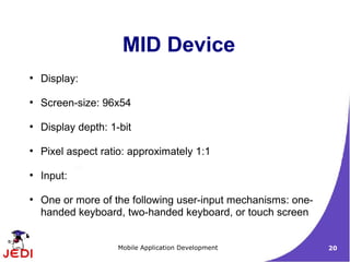 MID Device
●
    Display:

●
    Screen-size: 96x54

●
    Display depth: 1-bit

●
    Pixel aspect ratio: approximately 1:1

●
    Input:

●
    One or more of the following user-input mechanisms: one-
    handed keyboard, two-handed keyboard, or touch screen


                     Mobile Application Development            20
 
