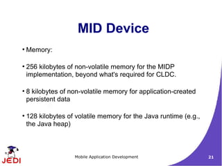 MID Device
●
    Memory:

●
    256 kilobytes of non-volatile memory for the MIDP
    implementation, beyond what's required for CLDC.

●
    8 kilobytes of non-volatile memory for application-created
    persistent data

●
    128 kilobytes of volatile memory for the Java runtime (e.g.,
    the Java heap)



                    Mobile Application Development                 21
 