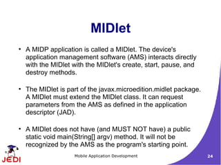 MIDlet
●
    A MIDP application is called a MIDlet. The device's
    application management software (AMS) interacts directly
    with the MIDlet with the MIDlet's create, start, pause, and
    destroy methods.

●
    The MIDlet is part of the javax.microedition.midlet package.
    A MIDlet must extend the MIDlet class. It can request
    parameters from the AMS as defined in the application
    descriptor (JAD).

●
    A MIDlet does not have (and MUST NOT have) a public
    static void main(String[] argv) method. It will not be
    recognized by the AMS as the program's starting point.
                    Mobile Application Development                 24
 
