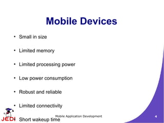 Mobile Devices
●
    Small in size

●
    Limited memory

●
    Limited processing power

●
    Low power consumption

●
    Robust and reliable

●
    Limited connectivity
                     Mobile Application Development   4
●
    Short wakeup time
 
