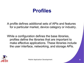 Profiles

A profile defines additional sets of APIs and features
  for a particular market, device category or industry.


While a configuration defines the base libraries,
 profiles define the libraries that are important to
 make effective applications. These libraries include
 the user interface, networking, and storage APIs.



                Mobile Application Development            9
 