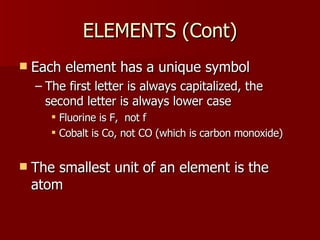 ELEMENTS (Cont)ELEMENTS (Cont)
 Each element has a unique symbolEach element has a unique symbol
– The first letter is always capitalized, theThe first letter is always capitalized, the
second letter is always lower casesecond letter is always lower case
 Fluorine is F, not fFluorine is F, not f
 Cobalt is Co, not CO (which is carbon monoxide)Cobalt is Co, not CO (which is carbon monoxide)
 The smallest unit of an element is theThe smallest unit of an element is the
atomatom
 