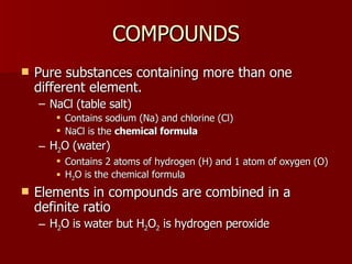 COMPOUNDSCOMPOUNDS
 Pure substances containing more than onePure substances containing more than one
different element.different element.
– NaCl (table salt)NaCl (table salt)
 Contains sodium (Na) and chlorine (Cl)Contains sodium (Na) and chlorine (Cl)
 NaCl is theNaCl is the chemical formulachemical formula
– HH22O (water)O (water)
 Contains 2 atoms of hydrogen (H) and 1 atom of oxygen (O)Contains 2 atoms of hydrogen (H) and 1 atom of oxygen (O)
 HH22O is the chemical formulaO is the chemical formula
 Elements in compounds are combined in aElements in compounds are combined in a
definite ratiodefinite ratio
– HH22O is water but HO is water but H22OO22 is hydrogen peroxideis hydrogen peroxide
 