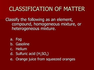 CLASSIFICATION OF MATTERCLASSIFICATION OF MATTER
Classify the following as an element,Classify the following as an element,
compound, homogeneous mixture, orcompound, homogeneous mixture, or
heterogeneous mixture.heterogeneous mixture.
a.a. FogFog
b.b. GasolineGasoline
c.c. HeliumHelium
d.d. Sulfuric acid (HSulfuric acid (H22SOSO44))
e.e. Orange juice from squeezed orangesOrange juice from squeezed oranges
 
