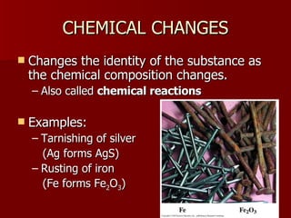 CHEMICAL CHANGESCHEMICAL CHANGES
 Changes the identity of the substance asChanges the identity of the substance as
the chemical composition changes.the chemical composition changes.
– Also calledAlso called chemical reactionschemical reactions
 Examples:Examples:
– Tarnishing of silverTarnishing of silver
(Ag forms AgS)(Ag forms AgS)
– Rusting of ironRusting of iron
(Fe forms Fe(Fe forms Fe22OO33))
 