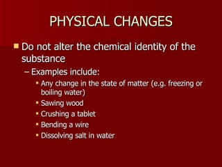 PHYSICAL CHANGES Do not alter the chemical identity of the substance Examples include: Any change in the state of matter (e.g. freezing or boiling water) Sawing wood Crushing a tablet Bending a wire Dissolving salt in water 