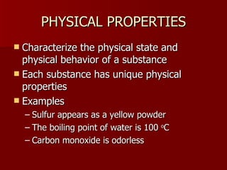 PHYSICAL PROPERTIES Characterize the physical state and physical behavior of a substance Each substance has unique physical properties Examples Sulfur appears as a yellow powder The boiling point of water is 100  o C Carbon monoxide is odorless 