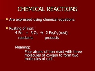 CHEMICAL REACTIONS Are expressed using chemical equations. Rusting of iron: 4 Fe  +  3 O 2      2 Fe 2 O 3  (rust) reactants  products Meaning:  Four atoms of iron react with three  molecules of oxygen to form two  molecules of rust 