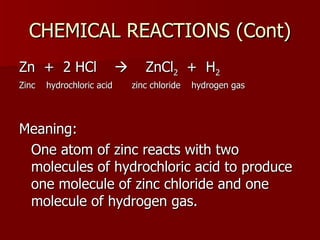 CHEMICAL REACTIONS (Cont) Zn  +  2 HCl     ZnCl 2   +  H 2 Zinc  hydrochloric acid  zinc chloride  hydrogen gas Meaning:  One atom of zinc reacts with two molecules of hydrochloric acid to produce one molecule of zinc chloride and one molecule of hydrogen gas. 