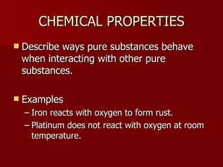 CHEMICAL PROPERTIES Describe ways pure substances behave when interacting with other pure substances. Examples Iron reacts with oxygen to form rust. Platinum does not react with oxygen at room temperature. 