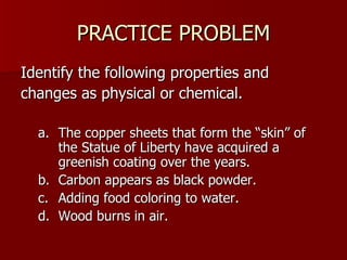PRACTICE PROBLEM Identify the following properties and changes as physical or chemical. The copper sheets that form the “skin” of the Statue of Liberty have acquired a greenish coating over the years. Carbon appears as black powder. Adding food coloring to water. Wood burns in air. 