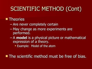 SCIENTIFIC METHOD (Cont) Theories Are never completely certain  May change as more experiments are performed. A  model  is a physical picture or mathematical expression of a theory. Example:  Model of the atom The scientific method must be free of bias. 