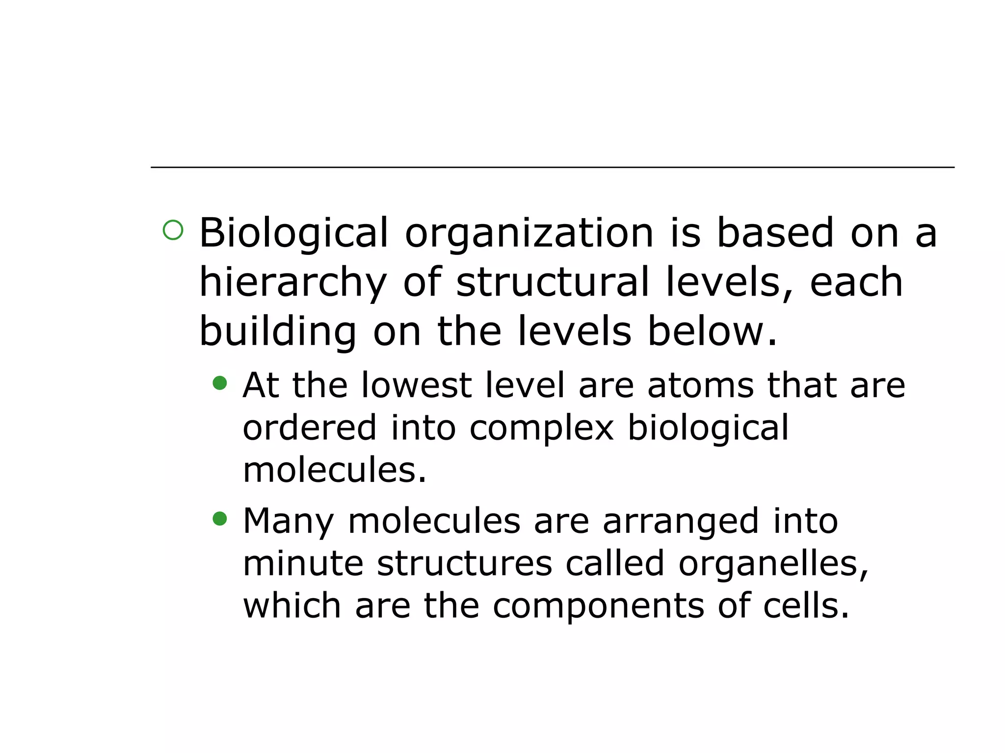 Biological organization is based on a hierarchy of structural levels, each building on the levels below. At the lowest level are atoms that are ordered into complex biological molecules. Many molecules are arranged into minute structures called organelles, which are the components of cells. 
