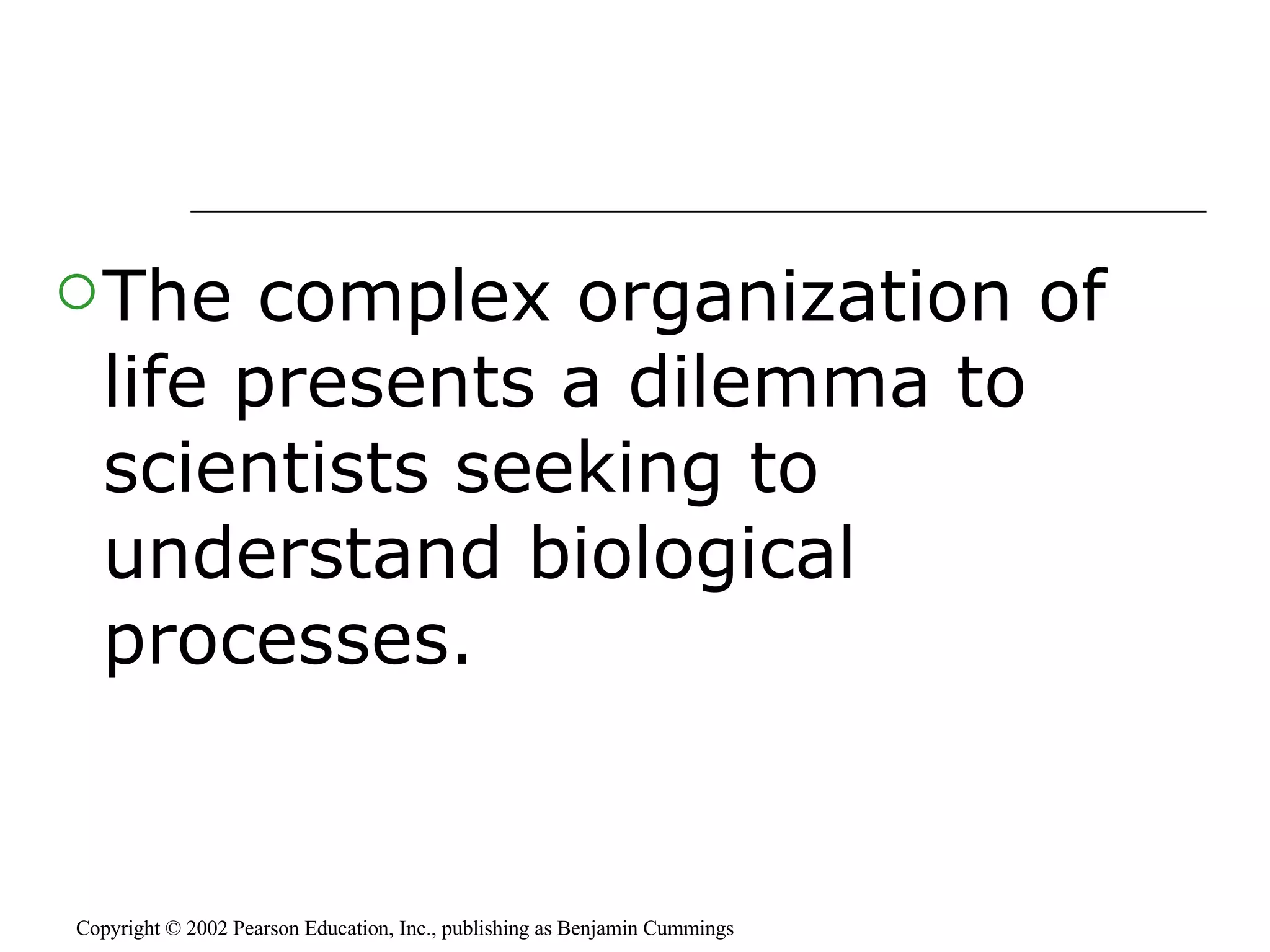 The complex organization of life presents a dilemma to scientists seeking to understand biological processes. Copyright © 2002 Pearson Education, Inc., publishing as Benjamin Cummings 