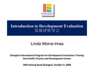 Introduction to Development Evaluation 发展评价导言 Shanghai International Program for Development Evaluation Training Asia-Pacific Finance and Development Center 200 Panlong Road-Shanghai, October 9, 2008 Linda Morra-Imas 