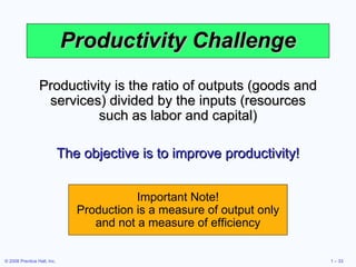 Productivity Challenge Productivity is the ratio of outputs (goods and services) divided by the inputs (resources such as labor and capital) The objective is to improve productivity! Important Note! Production is a measure of output only and not a measure of efficiency 