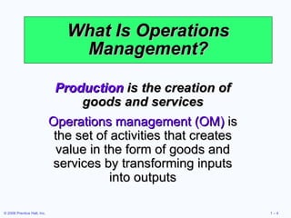 What Is Operations Management? Production  is the creation of goods and services Operations management (OM)  is the set of activities that creates value in the form of goods and services by transforming inputs into outputs 