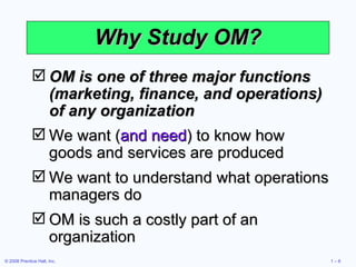 Why Study OM? OM is one of three major functions (marketing, finance, and operations) of any organization We want ( and need ) to know how goods and services are produced We want to understand what operations managers do OM is such a costly part of an organization 