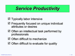 Service Productivity Typically labor intensive Frequently focused on unique individual attributes or desires Often an intellectual task performed by professionals Often difficult to mechanize Often difficult to evaluate for quality 