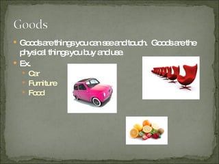 Goods are things you can see and touch. Goods are the physical things you buy and use. Ex. Car Furniture Food