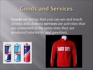 Goods  are things that you can see and touch (drinks and clothes)  services  are activities that are consumed at the same time they are produced (electricity and gasoline). 