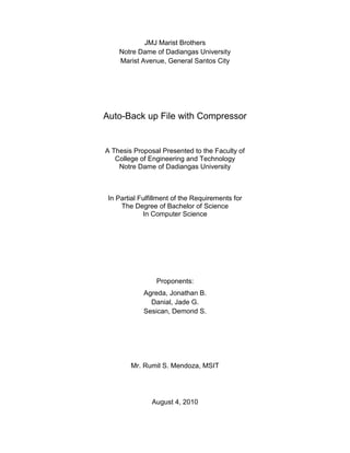 JMJ Marist Brothers<br />Notre Dame of Dadiangas University<br />Marist Avenue, General Santos City<br />Auto-Back up File with Compressor<br />A Thesis Proposal Presented to the Faculty ofCollege of Engineering and TechnologyNotre Dame of Dadiangas University<br />In Partial Fulfillment of the Requirements forThe Degree of Bachelor of ScienceIn Computer Science<br />Proponents:<br />Agreda, Jonathan B.<br />Danial, Jade G.<br />Sesican, Demond S.<br />Mr. Rumil S. Mendoza, MSIT<br />August 4, 2010<br />,[object Object],Overview of the Current State of Technology<br />Computer files have become a common business tool. Many computer systems provide methods for protecting and saving the memory size of these files because it serves as the modern counterpart of paper documents which are usually kept.<br />When computer files are extremely important, a back-up process is used to protect against damage or even loss. If something happens to your computer, you will be pleased that you have these backups. You don’t have to backup your entire computer. Those files or documents that are yours, especially to those irreplaceable ones, should be saved in a particular location where they cannot be damaged. <br />Sometimes, it is useful to store a group of files in one file so that they can be backed up, easily transferred to another directory, or even transferred to a different computer. It is also sometimes useful to compress files into one file so that they use less disk space and download faster.<br />To speed things up and make efficient use of disk space, many large files are compressed. Software developers today develop a file compression application to reduce the size of a file, shortening the time it takes to download. Compression software uses complex mathematical equations to scan a file for repeating patterns in the data. It replaces the data with smaller codes that take up less room. (http://www.howstuffworks.com/file-compression.htm)<br />       At first glance, this seems very mysterious. How can you reduce the number of bytes and then add those exact bytes back later? As it turns out, the basic idea behind the process is fairly straightforward, this includes creating an application that somehow showcase the issue in regards to the time of compressing and to the reduction of the number of bytes and append the exact bytes back. <br />Research Objectives<br />General Objective<br />This research aims to develop an Auto-Backup File with Compressor.<br />Specific Objectives<br />In order to achieve the general objective, the researchers should execute the following:<br />To gather information needed in the study;<br />To analyze and provide procure solutions to the problems;<br />To design the application with accordance to the requirements stated; and<br />To develop the program.<br />