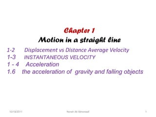 Chapter 1
Motion in a straight line
1-2
Displacement vs Distance Average Velocity
1-3 INSTANTANEOUS VELOCITY
1 - 4 Acceleration
1.6 the acceleration of gravity and falling objects

10/19/2011

Norah Ali Almoneef

1

 