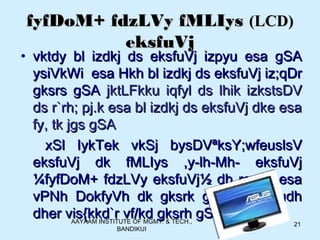 AAYAAM INSTITUTE OF MGMT. & TECH.,
BANDIKUI
21
fyfDoM+ fdzLVy fMLIysfyfDoM+ fdzLVy fMLIys (LCD)(LCD)
eksfuVjeksfuVj
• vktdy bl izdkj ds eksfuVj izpyu esa gSAvktdy bl izdkj ds eksfuVj izpyu esa gSA
ysiVkWi esa Hkh bl izdkj ds eksfuVj iz;qDrysiVkWi esa Hkh bl izdkj ds eksfuVj iz;qDr
gksrs gSAgksrs gSA jktLFkku iqfyl ds lhik izkstsDVjktLFkku iqfyl ds lhik izkstsDV
ds r`rh; pj.k esa bl izdkj ds eksfuVj dke esads r`rh; pj.k esa bl izdkj ds eksfuVj dke esa
fy, tk jgs gSAfy, tk jgs gSA
xSl IykTek vkSj bysDVªksY;wfeuslsVxSl IykTek vkSj bysDVªksY;wfeuslsV
eksfuVj dk fMLIys ,y-lh-Mh- eksfuVjeksfuVj dk fMLIys ,y-lh-Mh- eksfuVj
¼fyfDoM+ fdzLVy eksfuVj½ dh rqyuk esa¼fyfDoM+ fdzLVy eksfuVj½ dh rqyuk esa
vPNh DokfyVh dk gksrk gS fdUrq budhvPNh DokfyVh dk gksrk gS fdUrq budh
dher vis{kkd`r vf/kd gksrh gSAdher vis{kkd`r vf/kd gksrh gSA
 
