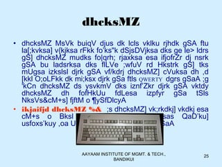 AAYAAM INSTITUTE OF MGMT. & TECH.,
BANDIKUI
25
dhcksMZ
• dhcksMZ MsVk buiqV djus dk lcls vklku rjhdk gSA ftu
la[;kvksa] v{kjksa rFkk fo’ks"k dSjsDVjksa dks ge le> ldrs
gS] dhcksMZ mudks fo|qrh; rjaxksa esa ifjofrZr dj nsrk
gSA bu ladsrksa dks flLVe ;wfuV rd Hkstrk gS] tks
mUgsa izkslsl djrk gSA vf/kdrj dhcksMZ] cVuksa dh ,d
[kkl O;oLFkk dk mi;ksx djrk gSa ftls QWERTY dgrs gSaA ;g
'kCn dhcksMZ ds ysvkmV dks iznf’Zkr djrk gSA vktdy
dhcksMZ dh fofHkUu fdLesa izpfyr gSa tSls
NksVs&cM+s] fjftM o ¶ySfDlcyA
• ikjaifjd dhcksMZ %& ;s dhcksMZ] vk;rkdkj] vkdkj esa
cM+s o Bksl gksrs gSa rFkk buesas QaD’ku]
usfoxs’kuy ,oa U;wesfjd cVu 'kkfey gksrs gSaA
 