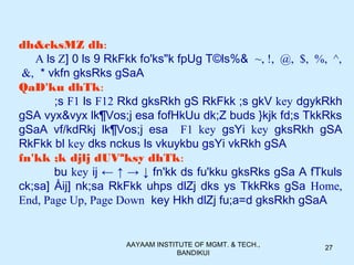 AAYAAM INSTITUTE OF MGMT. & TECH.,
BANDIKUI
27
dh&cksMZ dh:
A ls Z] 0 ls 9 RkFkk fo'ks"k fpUg T©ls%& ~, !, @, $, %, ^,
&, * vkfn gksRks gSaA
QaD'ku dhTk:
;s F1 ls F12 Rkd gksRkh gS RkFkk ;s gkV key dgykRkh
gSA vyx&vyx lk¶Vos;j esa fofHkUu dk;Z buds }kjk fd;s TkkRks
gSaA vf/kdRkj lk¶Vos;j esa F1 key gsYi key gksRkh gSA
RkFkk bl key dks nckus ls vkuykbu gsYi vkRkh gSA
fn'kk ;k djlj dUVªksy dhTk:
bu key ij ← ↑ → ↓ fn'kk ds fu'kku gksRks gSa A fTkuls
ck;sa] Åij] nk;sa RkFkk uhps dlZj dks ys TkkRks gSa Home,
End, Page Up, Page Down key Hkh dlZj fu;a=d gksRkh gSaA
 