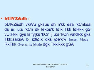 AAYAAM INSTITUTE OF MGMT. & TECH.,
BANDIKUI
33
• bUlVZ&dh :
bUlVZ&dh vkWu gksus dh n'kk esa 'kCnksa
ds e/; u;s 'kCn dk lekos'k fd;k Tkk ldRkk gS
vU;Fkk igys ls fy[ks 'kCn ij u;s 'kCn vafdRk gks
Tkk;saxsA bl izfØ;k dks Øe'k% Insert Mode
RkFkk Overwrite Mode dgk TkkRkk gSA
 
