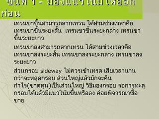 ขั้นที่ขั้นที่ 1 -1 - มองแนวโน้มให้ออกมองแนวโน้มให้ออก
ก่อนก่อน
 เทรนขาขึ้นสามารถลากเทรน ได้สามช่วงเวลาคือ
เทรนขาขึ้นระยะสั้น  เทรนขาขึ้นระยะกลาง เทรนขา
ขึ้นระยะยาว
 เทรนขาลงสามารถลากเทรน ได้สามช่วงเวลาคือ
เทรนขาลงระยะสั้น เทรนขาลงระยะกลาง เทรนขาลง
ระยะยาว
 ส่วนกรอบ sideway ไม่ควรเข้าเทรด เสียเวลานาน
กว่าจะหลุดกรอบ ส่วนใหญ่แล้วมักจะคืน
กำาไร(ขาดทุน)เป็นส่วนใหญ่ วิธีมองกรอบ รอการทะลุ
กรอบได้แล้วมีแนวโน้มขึ้นหรือลง ค่อยพิจารณาซื้อ
ขาย
 