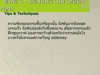ขั้นที่ขั้นที่ 1 -1 - มองแนวโน้มให้ออกมองแนวโน้มให้ออก
ก่อนก่อน
Tips & TechniquesTips & Techniques
 ความชันของเทรนขึ้นหรือลงนั้น ยิ่งชันมากยิ่งหลุด
เทรนเร็ว ยิ่งชันน้อยยิ่งวิ่งขึ้นลงนาน เมื่อลากเทรนแล้ว
ฝึกซูมกราฟ มองภาพกว้างด้วยครับว่าเราเล่นยังไง
บางครั้งมีเทรนแต่ภาพใหญ่ sideway
 