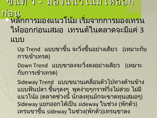ขั้นที่ขั้นที่ 1 -1 - มองแนวโน้มให้ออกมองแนวโน้มให้ออก
ก่อนก่อน
 หลักการมองแนวโน้ม เริ่มจากการมองเทรน
ให้ออกก่อนเสมอ เทรนด์ในตลาดจะมีแค่ 3
แบบ
 Up Trend แบบขาขึ้น จะวิ่งขึ้นอย่างเดียว   (เหมาะกับ
การเข้าเทรด)
 Down Trend แบบขาลงจะวิ่งลงอย่างเดียว   (เหมาะ
กับการเข้าเทรด)
 Sideway Trend แบบขนานเคลื่อนตัวไปทางด้านข้าง
แบบฟันปลา ขึ้นๆลงๆ  พูดง่ายๆกราฟวิ่งไม่สวย ไม่มี
แนวโน้ม (ตลาดช่วงนี้ นักลงทุนมักจะขาดทุนเสมอๆ)
Sideway แยกออกได้เป็น sideway ในช่วง (พักตัว)
เทรนขาขึ้น sideway ในช่วง(พักตัว)เทรนขาลง
 