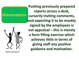 Mahmood Qasim
Pushing previously prepared
reports across a desk,
cursorily inviting comments,
and expecting it to be meekly
signed by the employees is
not appraisal – this is merely
a form filling exercise which
achieves little in terms of
giving staff any positive
guidance and motivation.
 