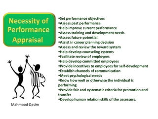 Mahmood Qasim
Set performance objectives
Assess past performance
Help improve current performance
Assess training and development needs
Assess future potential
Assist in career planning decision
Assess and review the reward system
Help develop counseling systems
Facilitate review of employees
Help develop committed employees
Provide incentives to employees for self-development
Establish channels of communication
Meet psychological needs
Know how well or otherwise the individual is
performing
Provide fair and systematic criteria for promotion and
transfer
Develop human relation skills of the assessors.
 