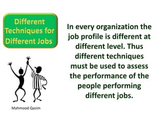 Mahmood Qasim
In every organization the
job profile is different at
different level. Thus
different techniques
must be used to assess
the performance of the
people performing
different jobs.
 