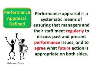 Mahmood Qasim
Performance appraisal is a
systematic means of
ensuring that managers and
their staff meet regularly to
discuss past and present
performance issues, and to
agree what future action is
appropriate on both sides.
 