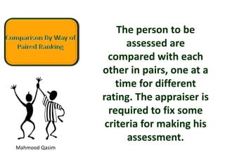 Mahmood Qasim
The person to be
assessed are
compared with each
other in pairs, one at a
time for different
rating. The appraiser is
required to fix some
criteria for making his
assessment.
 