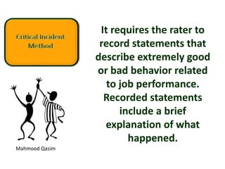Mahmood Qasim
It requires the rater to
record statements that
describe extremely good
or bad behavior related
to job performance.
Recorded statements
include a brief
explanation of what
happened.
 