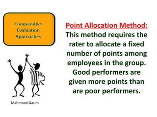Mahmood Qasim
Point Allocation Method:
This method requires the
rater to allocate a fixed
number of points among
employees in the group.
Good performers are
given more points than
are poor performers.
 