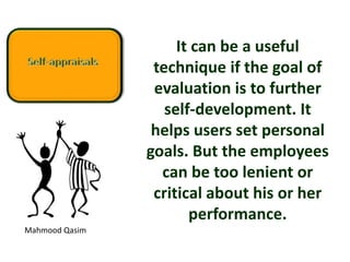 Mahmood Qasim
It can be a useful
technique if the goal of
evaluation is to further
self-development. It
helps users set personal
goals. But the employees
can be too lenient or
critical about his or her
performance.
 