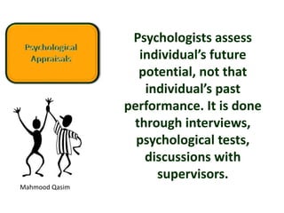 Mahmood Qasim
Psychologists assess
individual’s future
potential, not that
individual’s past
performance. It is done
through interviews,
psychological tests,
discussions with
supervisors.
 