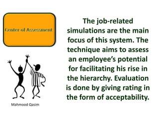 Mahmood Qasim
The job-related
simulations are the main
focus of this system. The
technique aims to assess
an employee’s potential
for facilitating his rise in
the hierarchy. Evaluation
is done by giving rating in
the form of acceptability.
 
