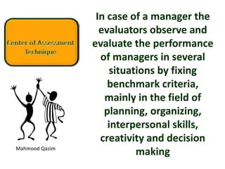 Mahmood Qasim
In case of a manager the
evaluators observe and
evaluate the performance
of managers in several
situations by fixing
benchmark criteria,
mainly in the field of
planning, organizing,
interpersonal skills,
creativity and decision
making
 